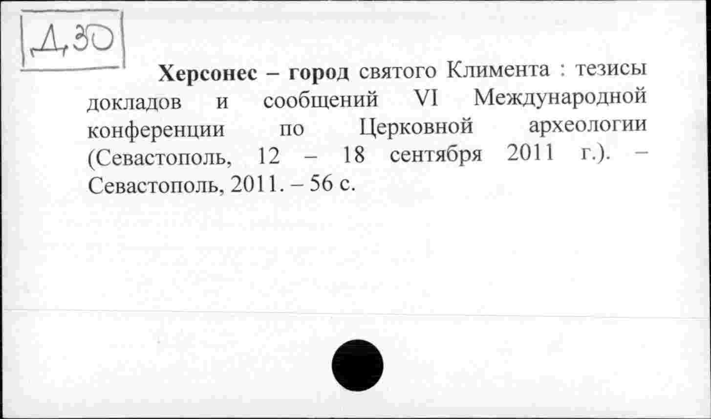 ﻿дзо
Херсонес — город святого Климента : тезисы
докладов и сообщений VI Международной
конференции по Церковной археологии (Севастополь, 12 - 18 сентября 2011 г.).
Севастополь, 2011. - 56 с.